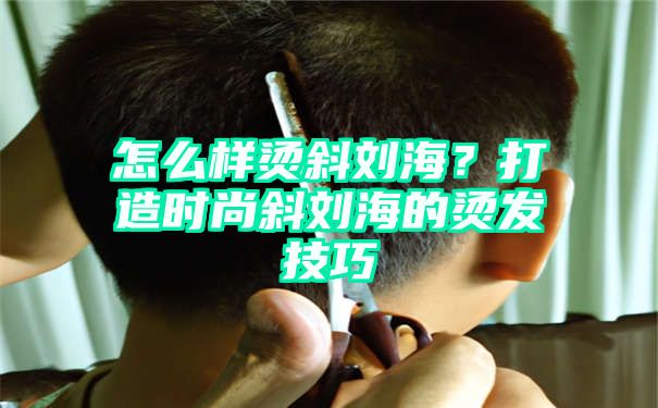 怎么样烫斜刘海？打造时尚斜刘海的烫发技巧