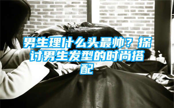 男生理什么头最帅？探讨男生发型的时尚搭配