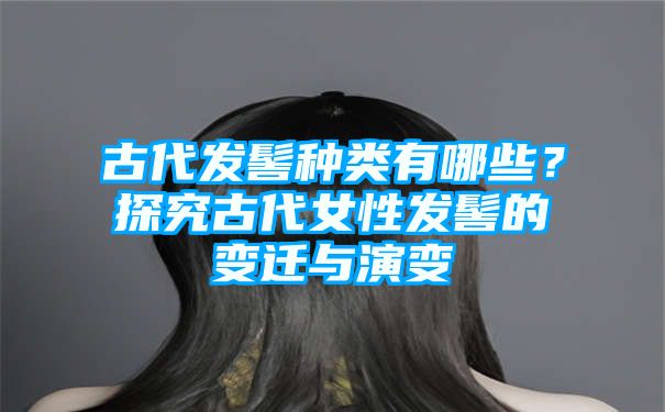 古代发髻种类有哪些？探究古代女性发髻的变迁与演变