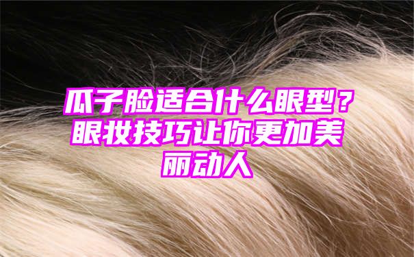 瓜子脸适合什么眼型？眼妆技巧让你更加美丽动人