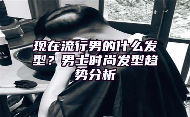 现在流行男的什么发型？男士时尚发型趋势分析