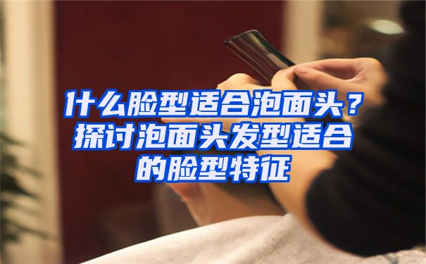 什么脸型适合泡面头？探讨泡面头发型适合的脸型特征