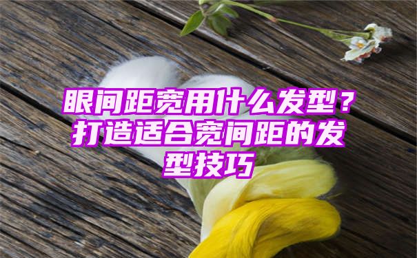 眼间距宽用什么发型？打造适合宽间距的发型技巧