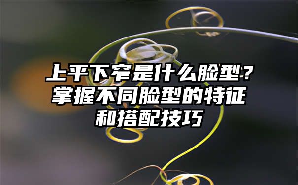 上平下窄是什么脸型？掌握不同脸型的特征和搭配技巧