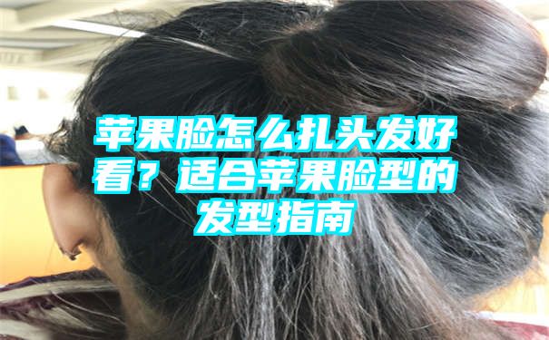 苹果脸怎么扎头发好看？适合苹果脸型的发型指南