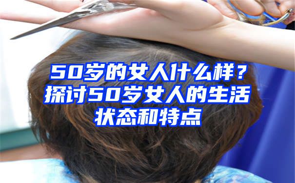 50岁的女人什么样？探讨50岁女人的生活状态和特点