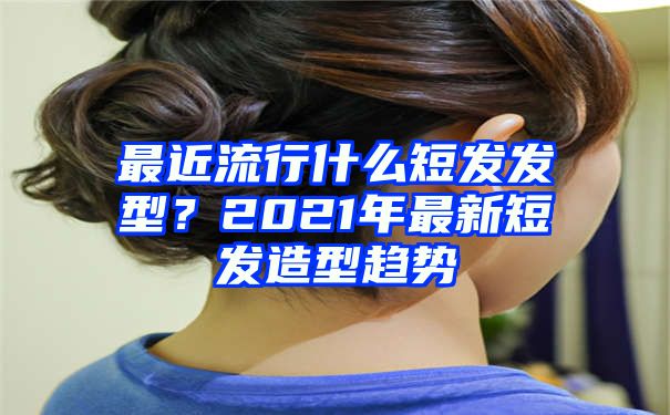 最近流行什么短发发型？2021年最新短发造型趋势