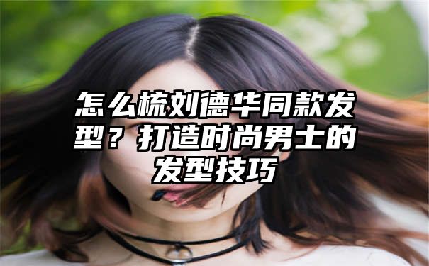 怎么梳刘德华同款发型？打造时尚男士的发型技巧