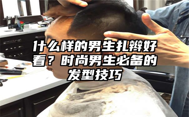 什么样的男生扎辫好看？时尚男生必备的发型技巧