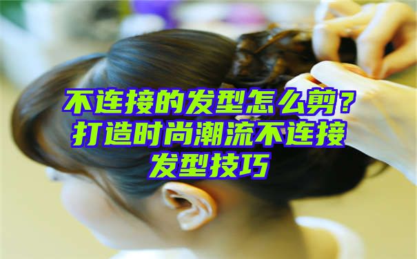 不连接的发型怎么剪？打造时尚潮流不连接发型技巧