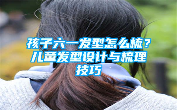 孩子六一发型怎么梳？儿童发型设计与梳理技巧