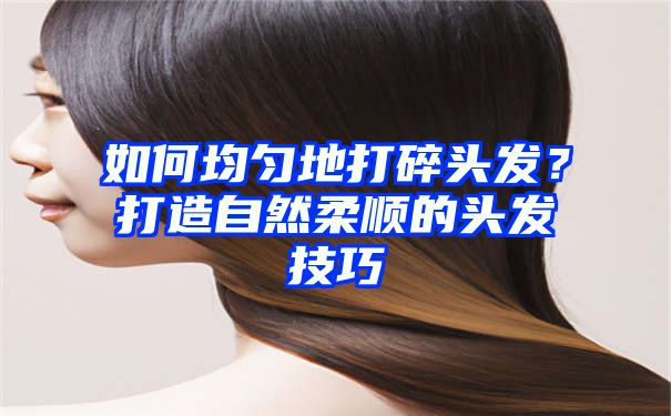 如何均匀地打碎头发？打造自然柔顺的头发技巧