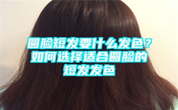 圆脸短发要什么发色？如何选择适合圆脸的短发发色