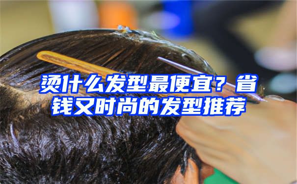 烫什么发型最便宜？省钱又时尚的发型推荐