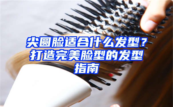 尖圆脸适合什么发型？打造完美脸型的发型指南