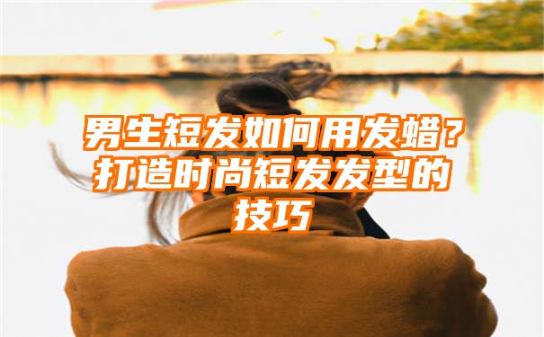 男生短发如何用发蜡？打造时尚短发发型的技巧