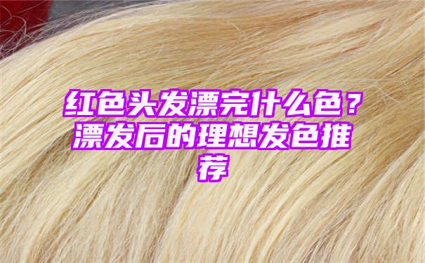 红色头发漂完什么色？漂发后的理想发色推荐