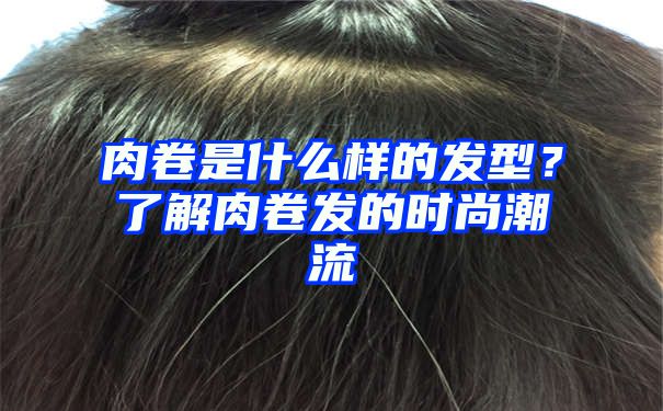 肉卷是什么样的发型？了解肉卷发的时尚潮流