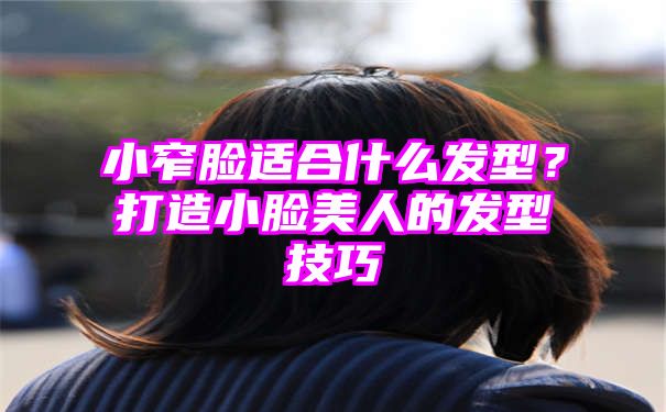 小窄脸适合什么发型？打造小脸美人的发型技巧