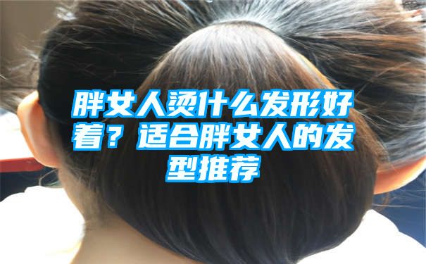 胖女人烫什么发形好着？适合胖女人的发型推荐