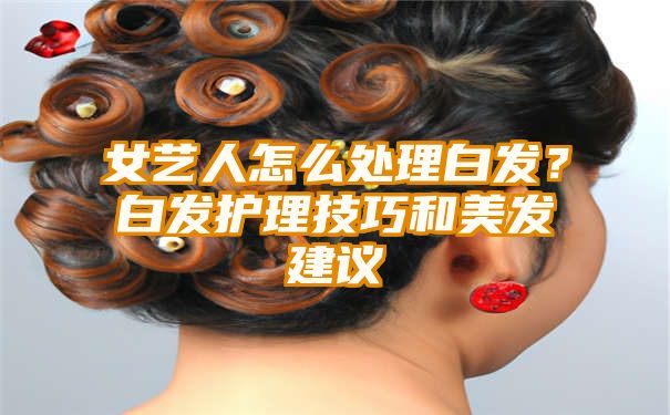 女艺人怎么处理白发？白发护理技巧和美发建议