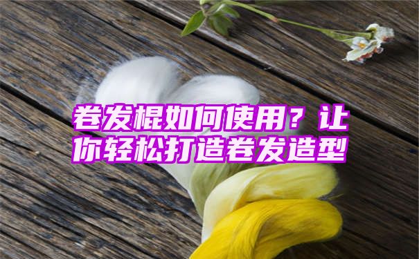 卷发棍如何使用？让你轻松打造卷发造型