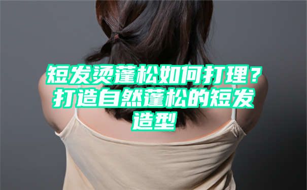 短发烫蓬松如何打理？打造自然蓬松的短发造型