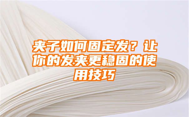 夹子如何固定发？让你的发夹更稳固的使用技巧