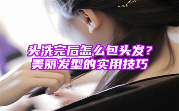 头洗完后怎么包头发？美丽发型的实用技巧