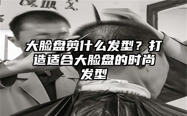 大脸盘剪什么发型？打造适合大脸盘的时尚发型