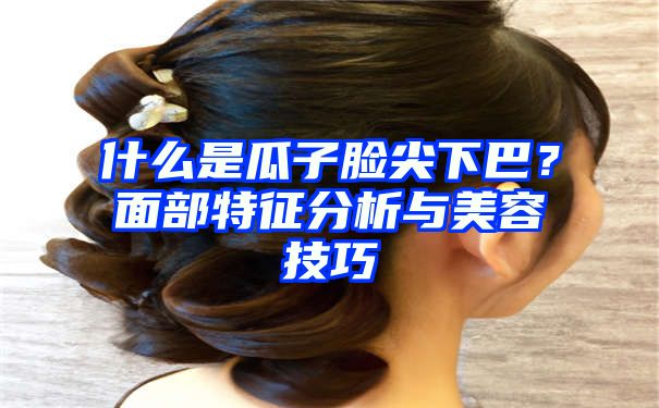 什么是瓜子脸尖下巴？面部特征分析与美容技巧