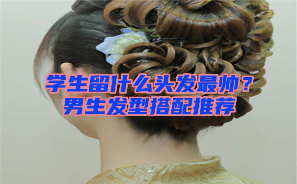 学生留什么头发最帅？男生发型搭配推荐