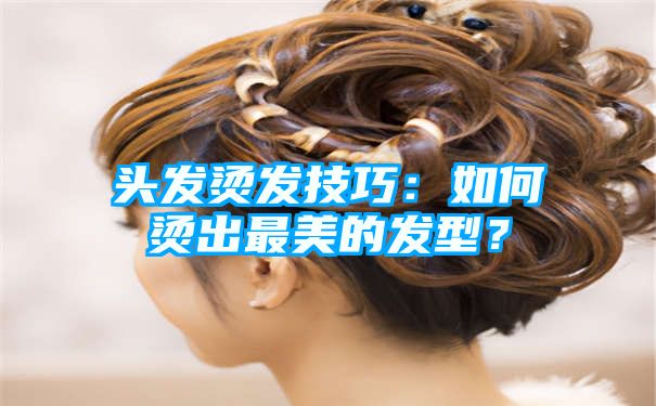 头发烫发技巧：如何烫出最美的发型？