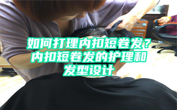 如何打理内扣短卷发？内扣短卷发的护理和发型设计