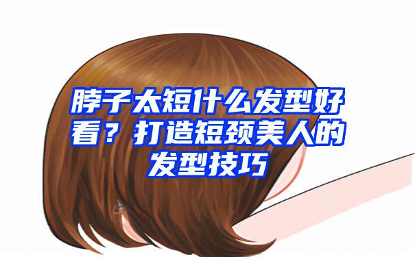 脖子太短什么发型好看？打造短颈美人的发型技巧