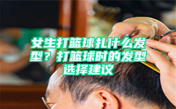 女生打篮球扎什么发型？打篮球时的发型选择建议