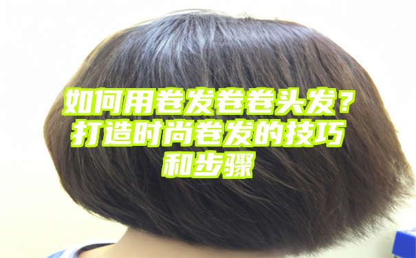 如何用卷发卷卷头发？打造时尚卷发的技巧和步骤