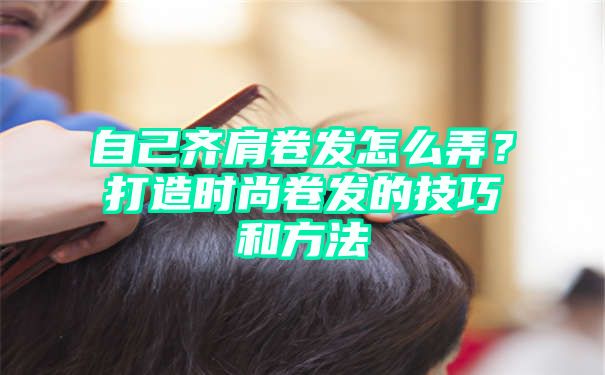 自己齐肩卷发怎么弄？打造时尚卷发的技巧和方法