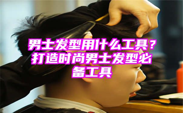 男士发型用什么工具？打造时尚男士发型必备工具