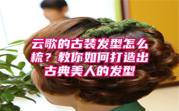 云歌的古装发型怎么梳？教你如何打造出古典美人的发型