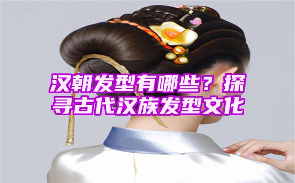 汉朝发型有哪些？探寻古代汉族发型文化