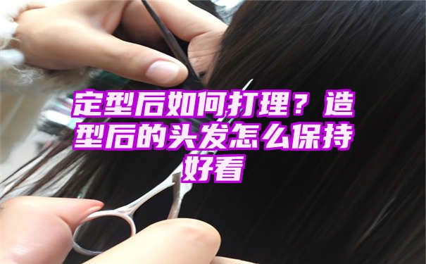 定型后如何打理？造型后的头发怎么保持好看