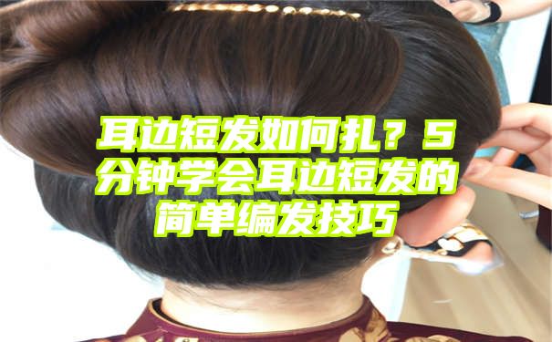 耳边短发如何扎？5分钟学会耳边短发的简单编发技巧