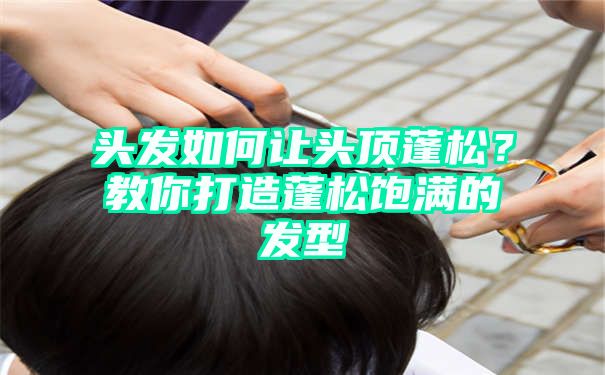 头发如何让头顶蓬松？教你打造蓬松饱满的发型