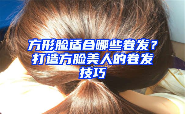 方形脸适合哪些卷发？打造方脸美人的卷发技巧