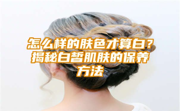 怎么样的肤色才算白？揭秘白皙肌肤的保养方法