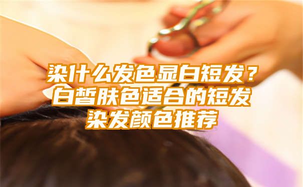 染什么发色显白短发？白皙肤色适合的短发染发颜色推荐