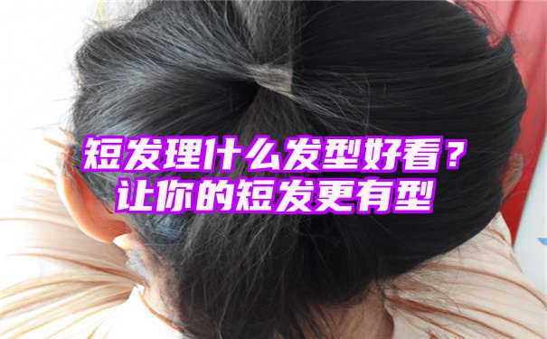 短发理什么发型好看？让你的短发更有型