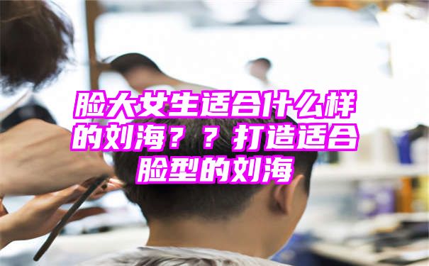 脸大女生适合什么样的刘海？？打造适合脸型的刘海