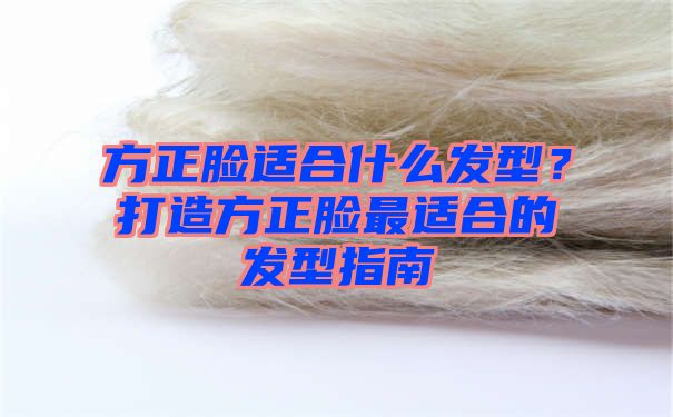 方正脸适合什么发型？打造方正脸最适合的发型指南